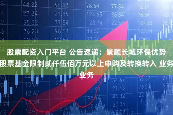股票配资入门平台 公告速递：景顺长城环保优势股票基金限制贰仟伍佰万元以上申购及转换转入 业务