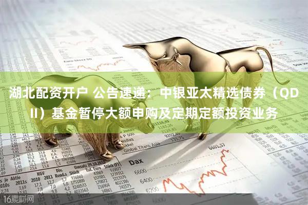湖北配资开户 公告速递：中银亚太精选债券（QDII）基金暂停大额申购及定期定额投资业务