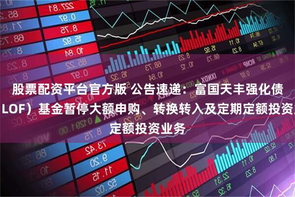 股票配资平台官方版 公告速递：富国天丰强化债券（LOF）基金暂停大额申购、转换转入及定期定额投资业务