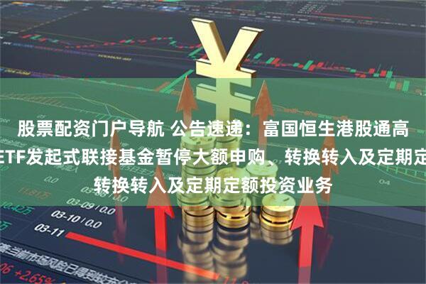 股票配资门户导航 公告速递：富国恒生港股通高股息低波动ETF发起式联接基金暂停大额申购、转换转入及定期定额投资业务