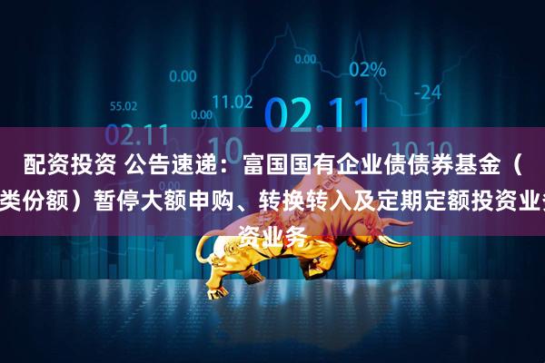 配资投资 公告速递：富国国有企业债债券基金（D类份额）暂停大额申购、转换转入及定期定额投资业务