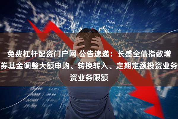 免费杠杆配资门户网 公告速递：长盛全债指数增强债券基金调整大额申购、转换转入、定期定额投资业务限额