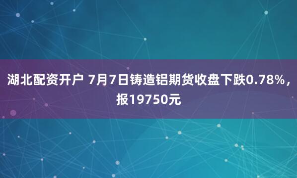 湖北配资开户 7月7日铸造铝期货收盘下跌0.78%，报19750元