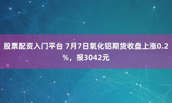 股票配资入门平台 7月7日氧化铝期货收盘上涨0.2%，报3042元