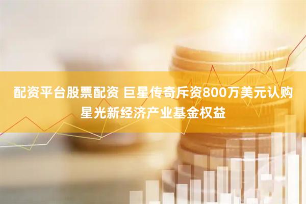 配资平台股票配资 巨星传奇斥资800万美元认购星光新经济产业基金权益
