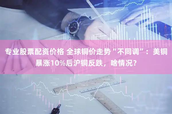 专业股票配资价格 全球铜价走势“不同调”：美铜暴涨10%后沪铜反跌，啥情况？