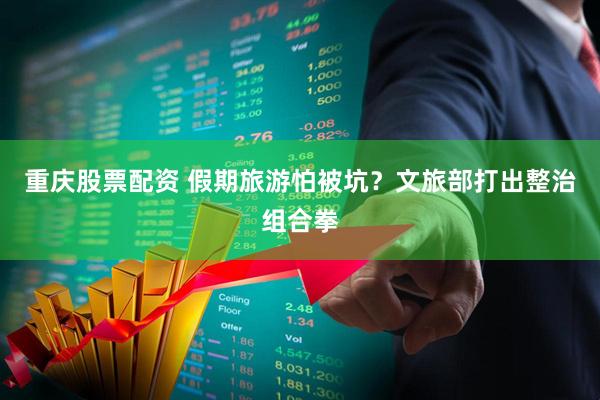 重庆股票配资 假期旅游怕被坑？文旅部打出整治组合拳