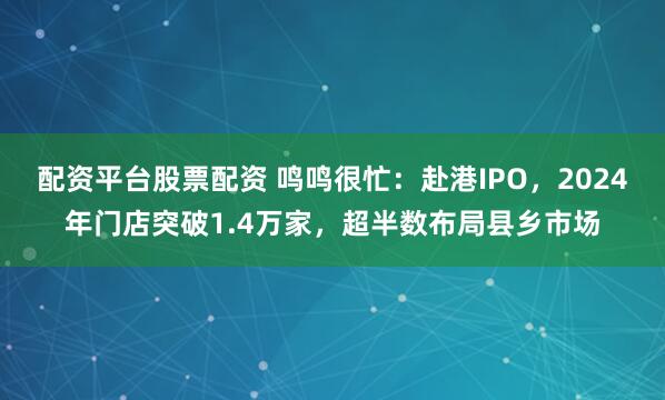 配资平台股票配资 鸣鸣很忙：赴港IPO，2024年门店突破1.4万家，超半数布局县乡市场