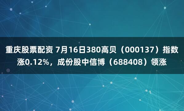 重庆股票配资 7月16日380高贝（000137）指数涨0.12%，成份股中信博（688408）领涨