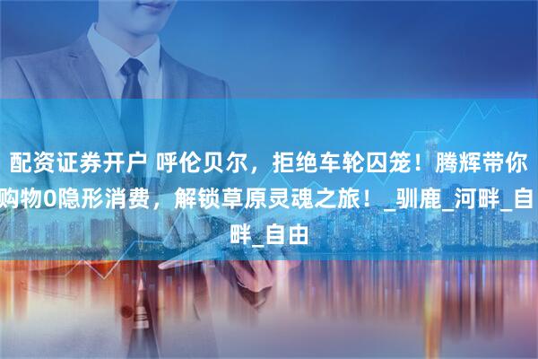 配资证券开户 呼伦贝尔，拒绝车轮囚笼！腾辉带你0购物0隐形消费，解锁草原灵魂之旅！_驯鹿_河畔_自由