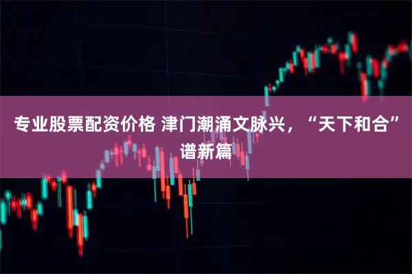 专业股票配资价格 津门潮涌文脉兴，“天下和合”谱新篇