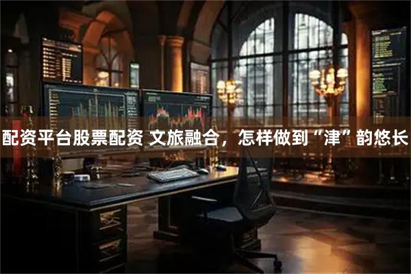配资平台股票配资 文旅融合，怎样做到“津”韵悠长