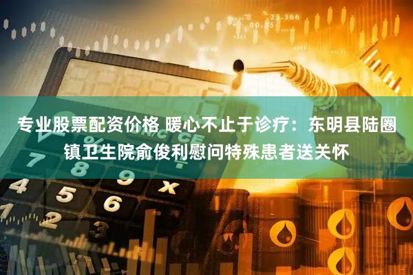 专业股票配资价格 暖心不止于诊疗：东明县陆圈镇卫生院俞俊利慰问特殊患者送关怀