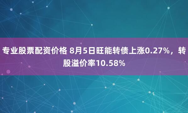 专业股票配资价格 8月5日旺能转债上涨0.27%，转股溢价率10.58%