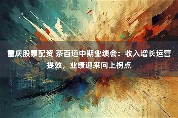 重庆股票配资 茶百道中期业绩会：收入增长运营提效，业绩迎来向上拐点