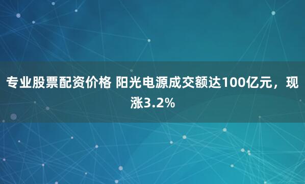 专业股票配资价格 阳光电源成交额达100亿元，现涨3.2%