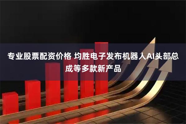 专业股票配资价格 均胜电子发布机器人AI头部总成等多款新产品