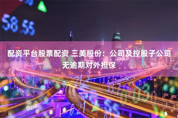 配资平台股票配资 三美股份：公司及控股子公司无逾期对外担保