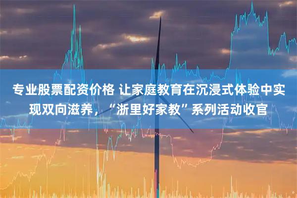 专业股票配资价格 让家庭教育在沉浸式体验中实现双向滋养，“浙里好家教”系列活动收官