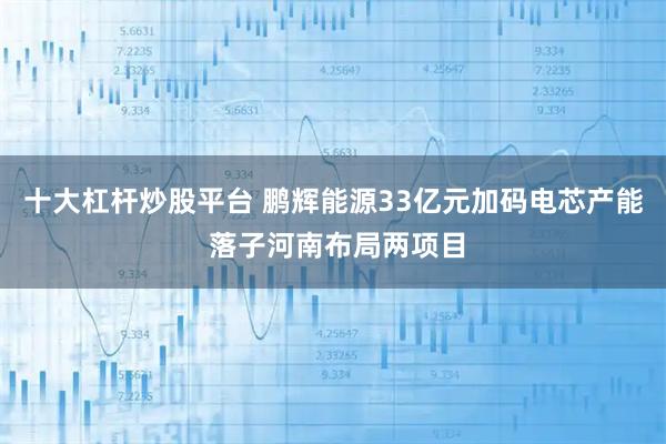 十大杠杆炒股平台 鹏辉能源33亿元加码电芯产能 落子河南布局两项目