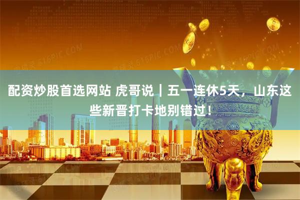 配资炒股首选网站 虎哥说｜五一连休5天，山东这些新晋打卡地别错过！