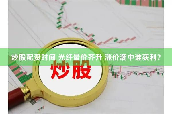 炒股配资时间 光纤量价齐升 涨价潮中谁获利？