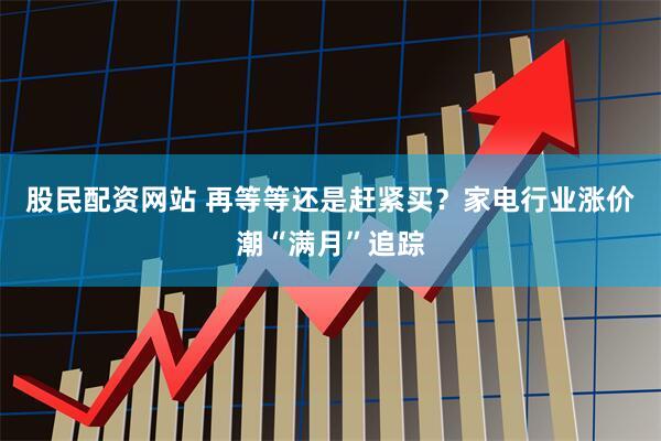 股民配资网站 再等等还是赶紧买？家电行业涨价潮“满月”追踪