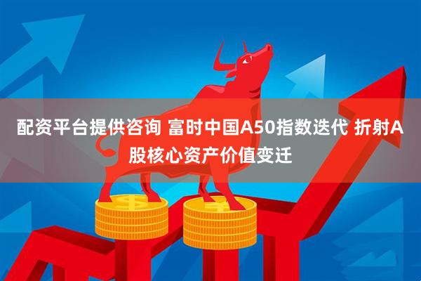 配资平台提供咨询 富时中国A50指数迭代 折射A股核心资产价值变迁