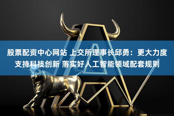 股票配资中心网站 上交所理事长邱勇：更大力度支持科技创新 落实好人工智能领域配套规则