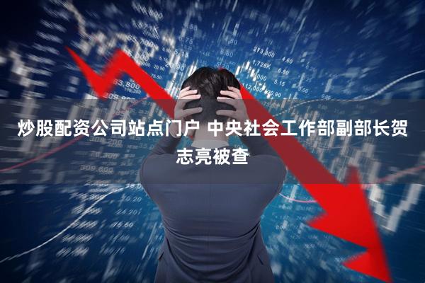 炒股配资公司站点门户 中央社会工作部副部长贺志亮被查