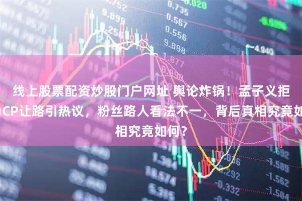 线上股票配资炒股门户网址 舆论炸锅!孟子义拒绝为CP让路引热议,粉丝路人看法不一,背后真相究竟如何?