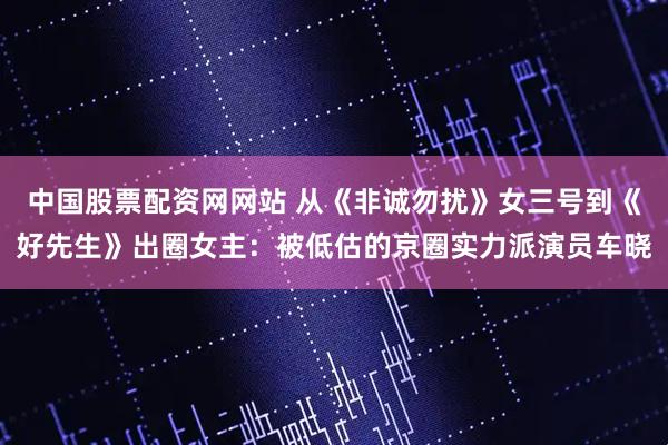 中国股票配资网网站 从《非诚勿扰》女三号到《好先生》出圈女主：被低估的京圈实力派演员车晓